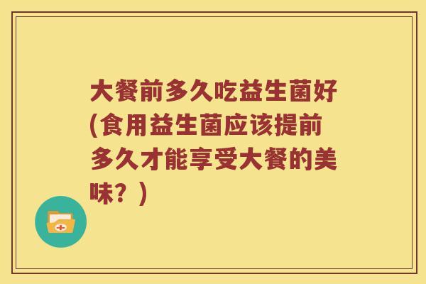 大餐前多久吃益生菌好(食用益生菌应该提前多久才能享受大餐的美味?) 大餐前多久吃益生菌好(食用益生菌应该提前多久才能享受大餐的美味?)