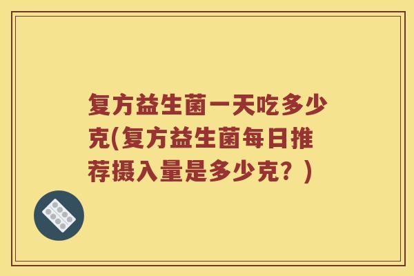 复方益生菌一天吃多少克(复方益生菌每日推荐摄入量是多少克？)