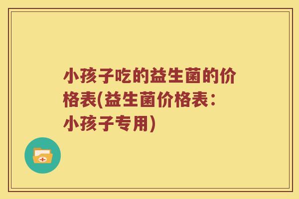 小孩子吃的益生菌的价格表(益生菌价格表：小孩子专用)