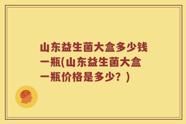 山东益生菌大盒多少钱一瓶(山东益生菌大盒一瓶价格是多少？)