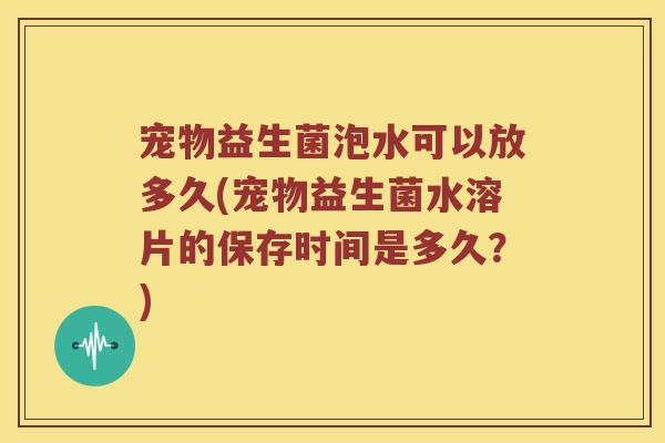 宠物益生菌泡水可以放多久(宠物益生菌水溶片的保存时间是多久？)
