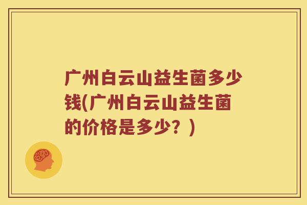 广州白云山益生菌多少钱(广州白云山益生菌的价格是多少？)
