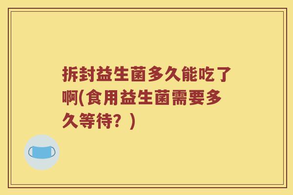 拆封益生菌多久能吃了啊(食用益生菌需要多久等待？)