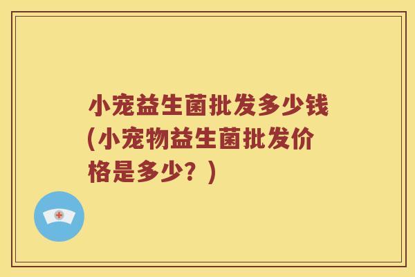小宠益生菌批发多少钱(小宠物益生菌批发价格是多少？)