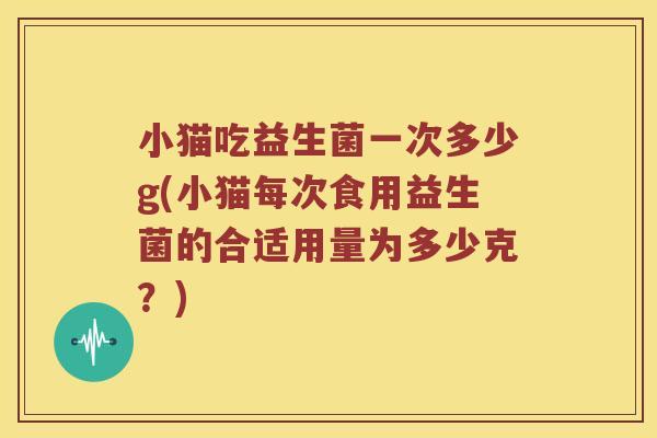 小猫吃益生菌一次多少g(小猫每次食用益生菌的合适用量为多少克？)
