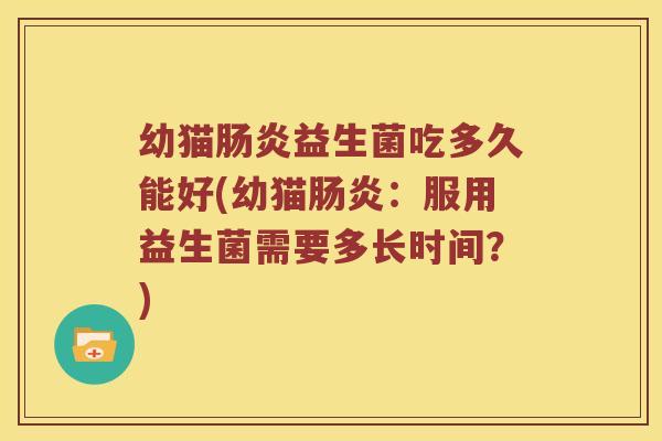 幼猫肠炎益生菌吃多久能好(幼猫肠炎：服用益生菌需要多长时间？)