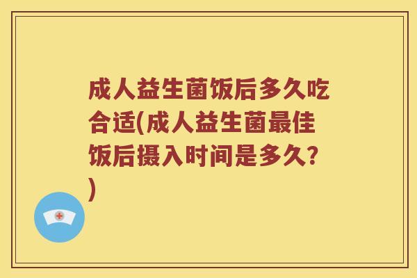 成人益生菌饭后多久吃合适(成人益生菌最佳饭后摄入时间是多久？)