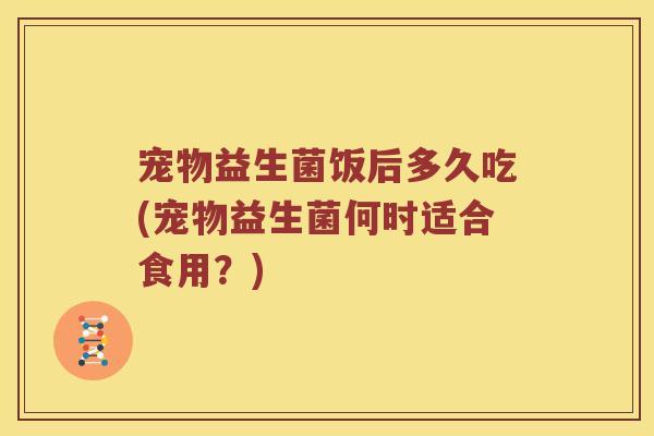 宠物益生菌饭后多久吃(宠物益生菌何时适合食用？)