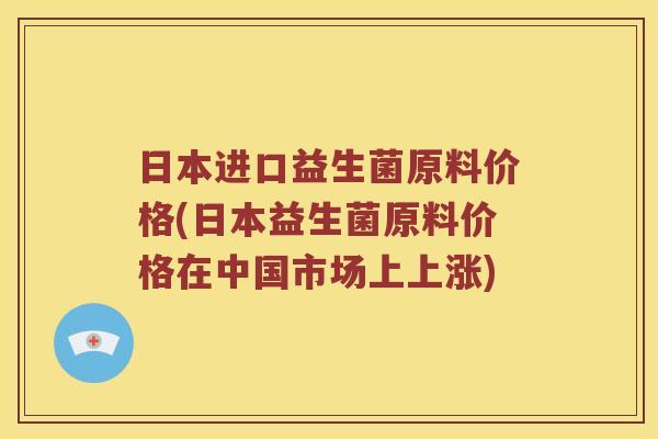 日本进口益生菌原料价格(日本益生菌原料价格在中国市场上上涨)