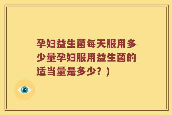 孕妇益生菌每天服用多少量孕妇服用益生菌的适当量是多少？)