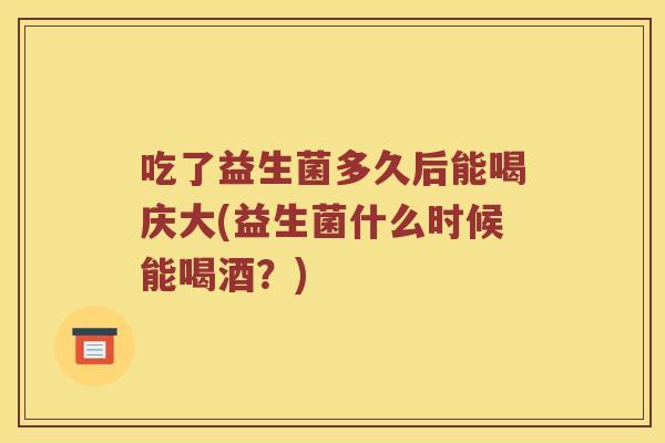 吃了益生菌多久后能喝庆大(益生菌什么时候能喝酒？)