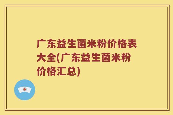 广东益生菌米粉价格表大全(广东益生菌米粉价格汇总)