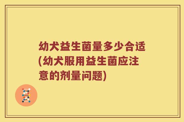 幼犬益生菌量多少合适(幼犬服用益生菌应注意的剂量问题) 幼犬益生菌量多少合适(幼犬服用益生菌应注意的剂量问题)