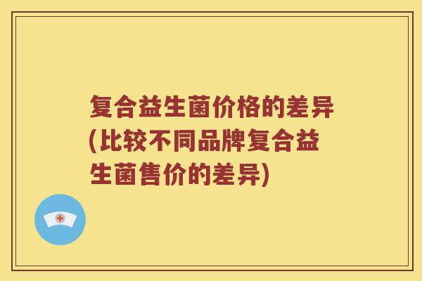 复合益生菌价格的差异(比较不同品牌复合益生菌售价的差异)