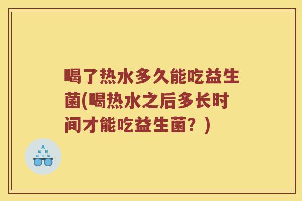 喝了热水多久能吃益生菌(喝热水之后多长时间才能吃益生菌？)