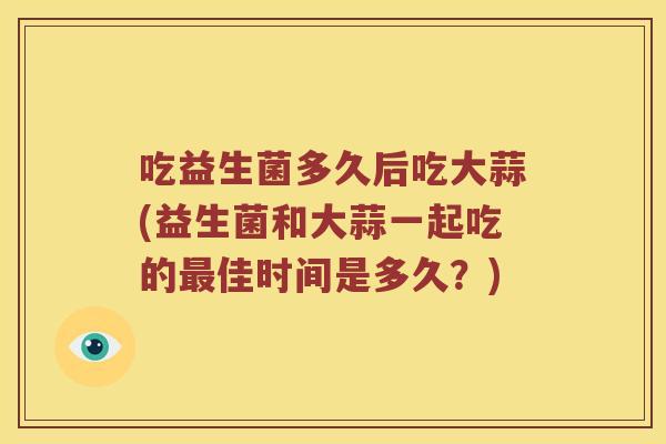 吃益生菌多久后吃大蒜(益生菌和大蒜一起吃的最佳时间是多久？)