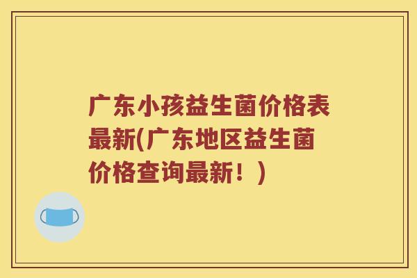广东小孩益生菌价格表最新(广东地区益生菌价格查询最新！)