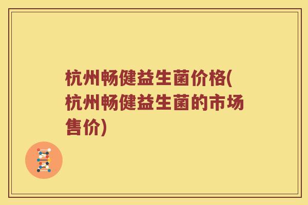 杭州畅健益生菌价格(杭州畅健益生菌的市场售价)