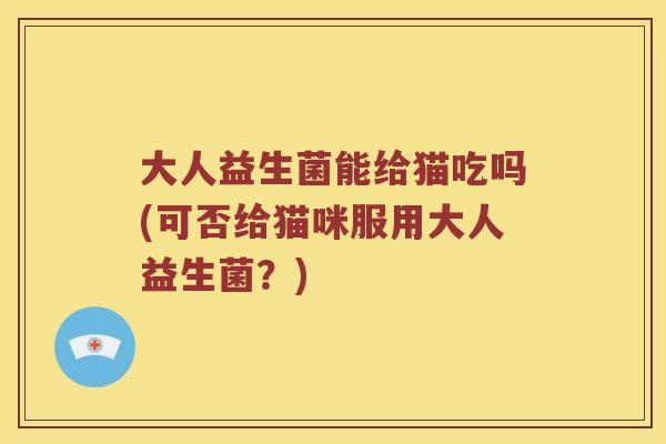 大人益生菌能给猫吃吗(可否给猫咪服用大人益生菌？)