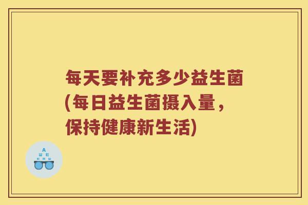 每天要补充多少益生菌(每日益生菌摄入量，保持健康新生活)