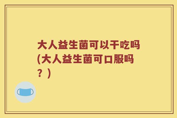 大人益生菌可以干吃吗(大人益生菌可口服吗?) 大人益生菌可以干吃吗(大人益生菌可口服吗?)