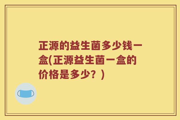 正源的益生菌多少钱一盒(正源益生菌一盒的价格是多少？)