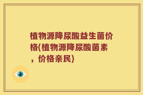 植物源降尿酸益生菌价格(植物源降尿酸菌素，价格亲民)