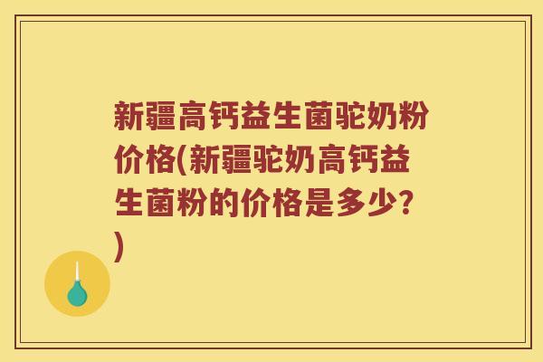 新疆高钙益生菌驼奶粉价格(新疆驼奶高钙益生菌粉的价格是多少？)
