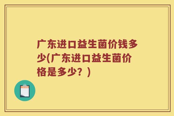 广东进口益生菌价钱多少(广东进口益生菌价格是多少?) 广东进口益生菌价钱多少(广东进口益生菌价格是多少?)