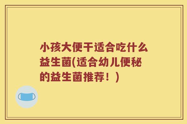小孩大便干适合吃什么益生菌(适合幼儿便秘的益生菌推荐！)