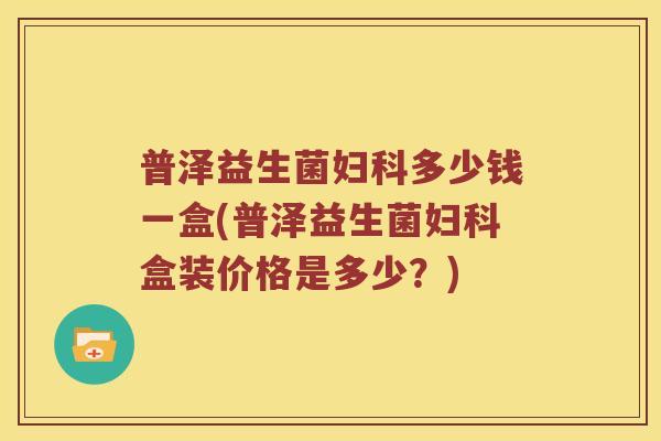 普泽益生菌妇科多少钱一盒(普泽益生菌妇科盒装价格是多少？)