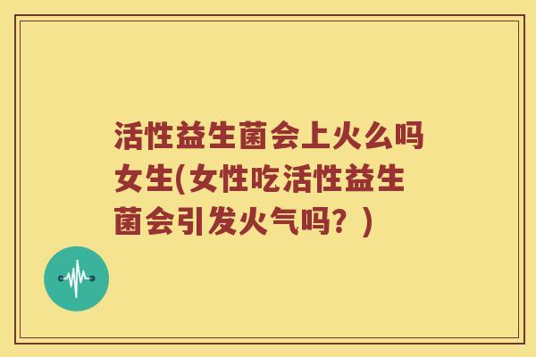 活性益生菌会上火么吗女生(女性吃活性益生菌会引发火气吗？)