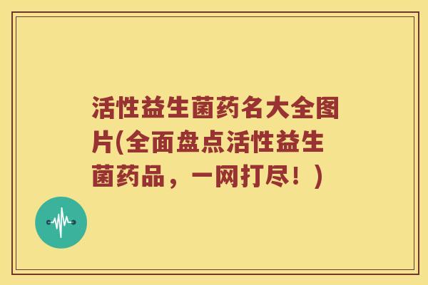 活性益生菌药名大全图片(全面盘点活性益生菌药品，一网打尽！)