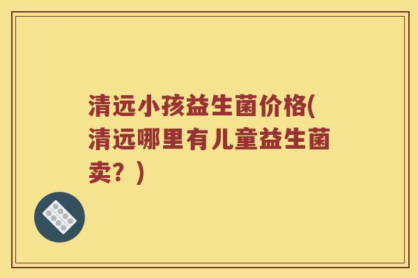 清远小孩益生菌价格(清远哪里有儿童益生菌卖？)