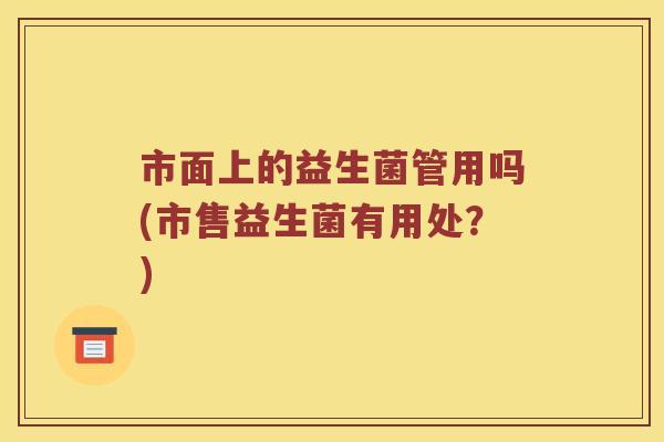 市面上的益生菌管用吗(市售益生菌有用处?) 市面上的益生菌管用吗(市售益生菌有用处?)