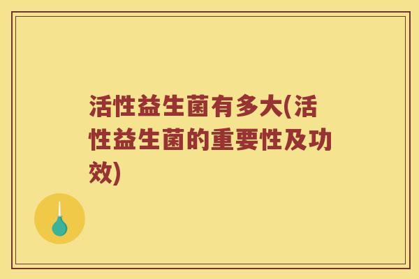 活性益生菌有多大(活性益生菌的重要性及功效)