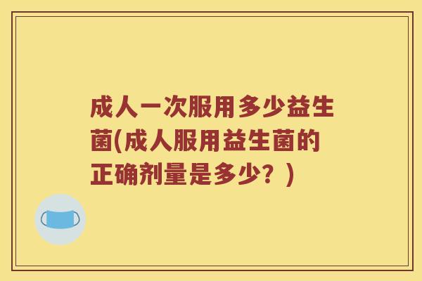 成人一次服用多少益生菌(成人服用益生菌的正确剂量是多少？)