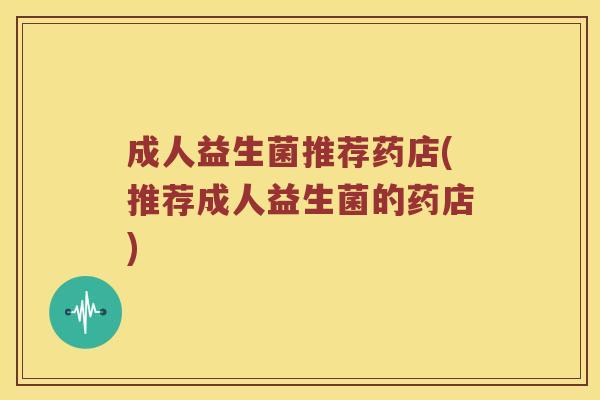 成人益生菌推荐药店(推荐成人益生菌的药店)