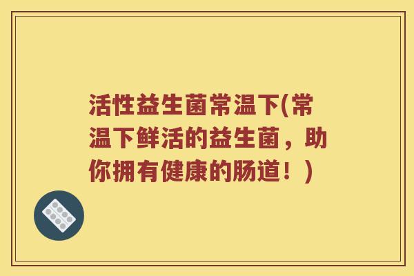 活性益生菌常温下(常温下鲜活的益生菌，助你拥有健康的肠道！)