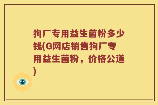 狗厂专用益生菌粉多少钱(G网店销售狗厂专用益生菌粉，价格公道)
