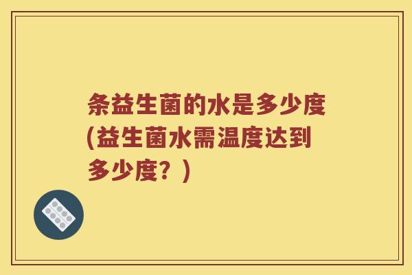 条益生菌的水是多少度(益生菌水需温度达到多少度?) 条益生菌的水是多少度(益生菌水需温度达到多少度?)