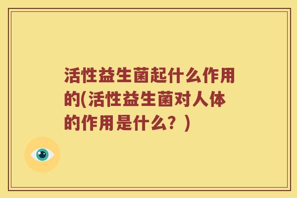 活性益生菌起什么作用的(活性益生菌对人体的作用是什么？)