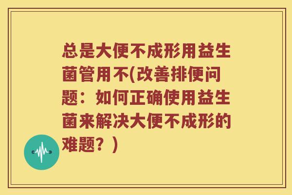 总是大便不成形用益生菌管用不(改善排便问题:如何正确使用益生菌来解决大便不成形的难题?) 总是大便不成形用益生菌管用不(改善排便问题:如何正确使用益生菌来解决大便不成形的难题?)