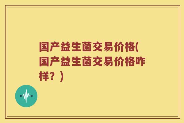 国产益生菌交易价格(国产益生菌交易价格咋样？)