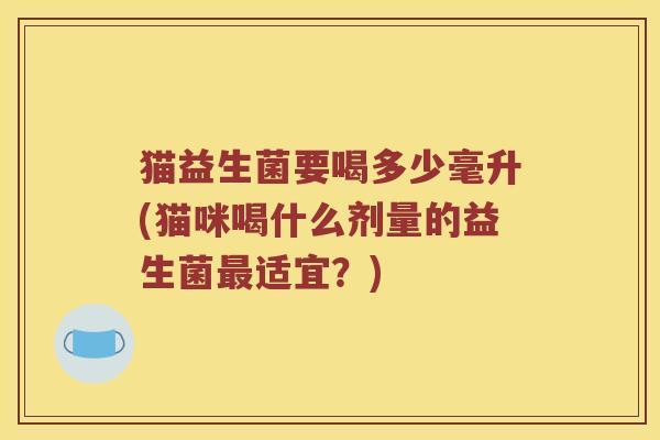 猫益生菌要喝多少毫升(猫咪喝什么剂量的益生菌适宜?) 猫益生菌要喝多少毫升(猫咪喝什么剂量的益生菌适宜?)