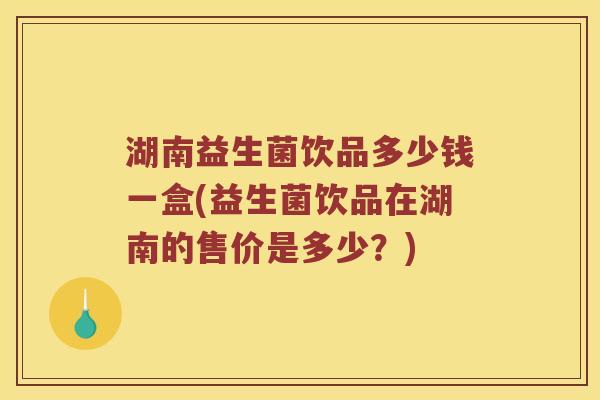 湖南益生菌饮品多少钱一盒(益生菌饮品在湖南的售价是多少?) 湖南益生菌饮品多少钱一盒(益生菌饮品在湖南的售价是多少?)