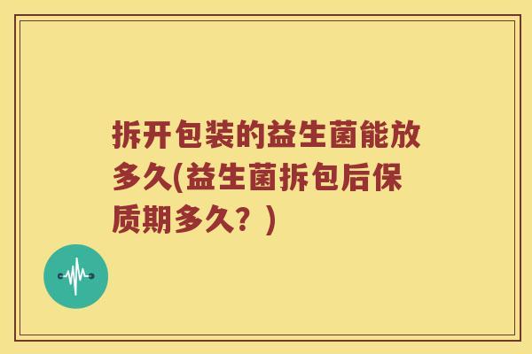 拆开包装的益生菌能放多久(益生菌拆包后保质期多久？)