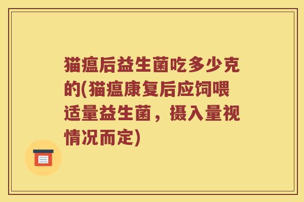 猫瘟后益生菌吃多少克的(猫瘟康复后应饲喂适量益生菌,摄入量视情况而定) 猫瘟后益生菌吃多少克的(猫瘟康复后应饲喂适量益生菌,摄入量视情况而定)