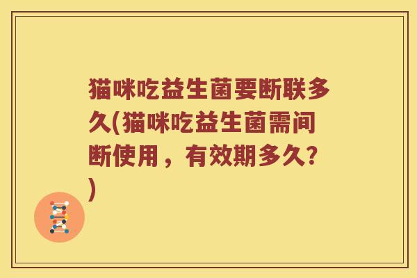 猫咪吃益生菌要断联多久(猫咪吃益生菌需间断使用，有效期多久？)