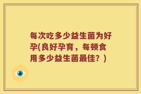 每次吃多少益生菌为好孕(良好孕育，每顿食用多少益生菌最佳？)